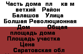 Часть дома  пл 50 кв м ветхий › Район ­ Балашов › Улица ­ Болшая Революционная › Дом ­ 58 › Общая площадь дома ­ 50 › Площадь участка ­ 8 › Цена ­ 160 000 - Саратовская обл. Недвижимость » Дома, коттеджи, дачи продажа   . Саратовская обл.